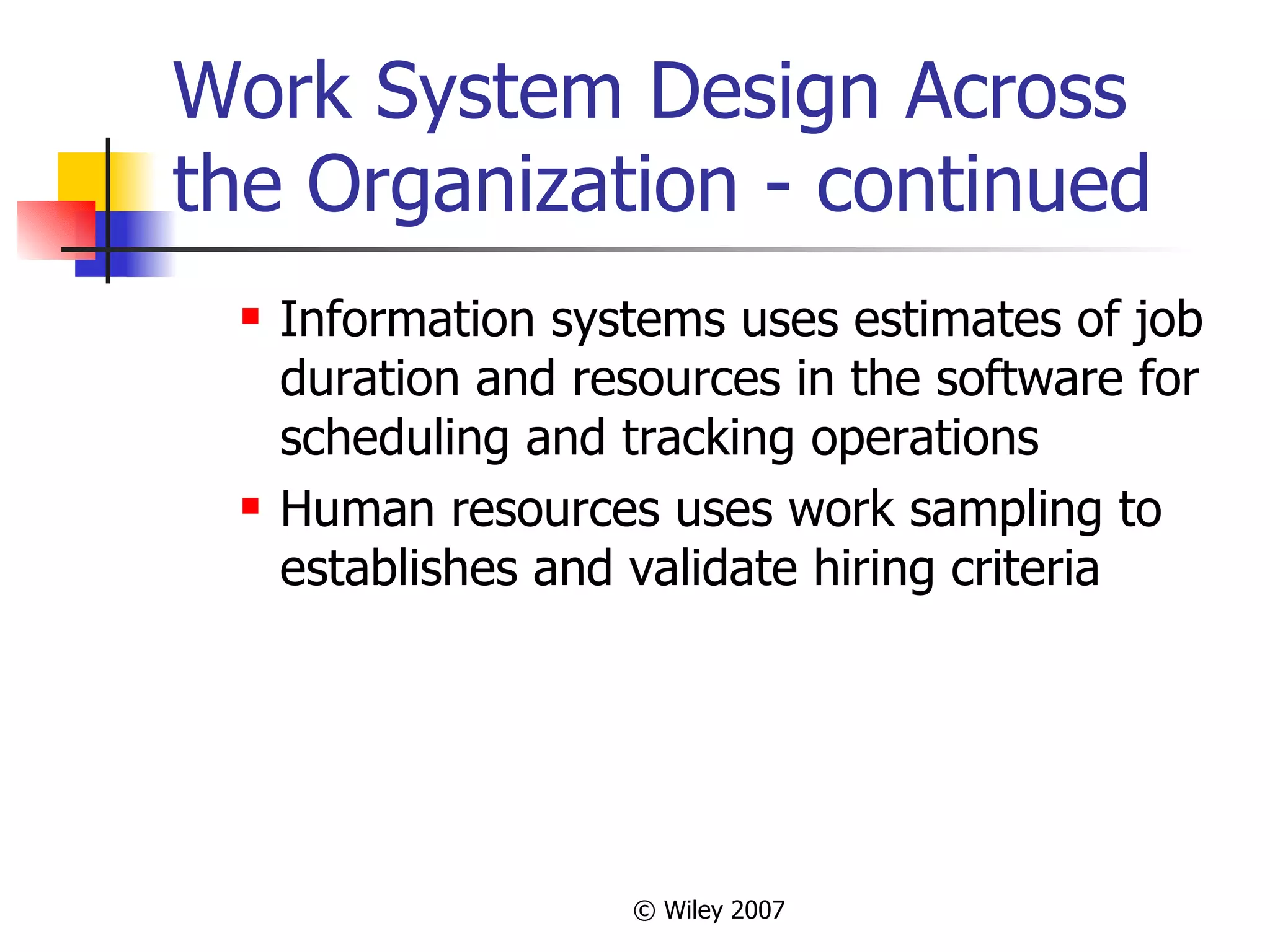 Work System Design Across the Organization - continued Information systems uses estimates of job duration and resources in the software for scheduling and tracking operations Human resources uses work sampling to establishes and validate hiring criteria 