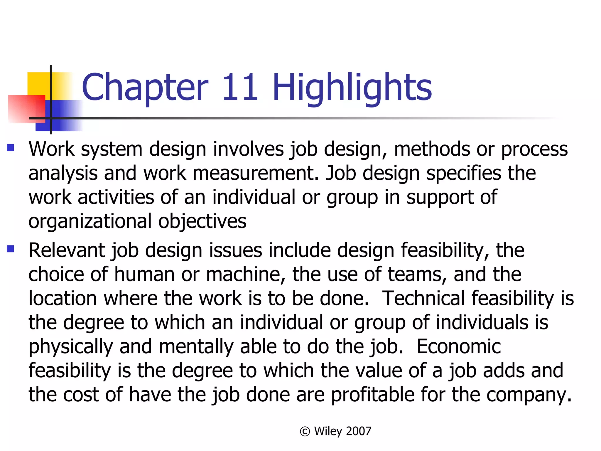 Chapter 11 Highlights Work system design involves job design, methods or process analysis and work measurement. Job design specifies the work activities of an individual or group in support of organizational objectives  Relevant job design issues include design feasibility, the choice of human or machine, the use of teams, and the location where the work is to be done.  Technical feasibility is the degree to which an individual or group of individuals is physically and mentally able to do the job.  Economic feasibility is the degree to which the value of a job adds and the cost of have the job done are profitable for the company. 