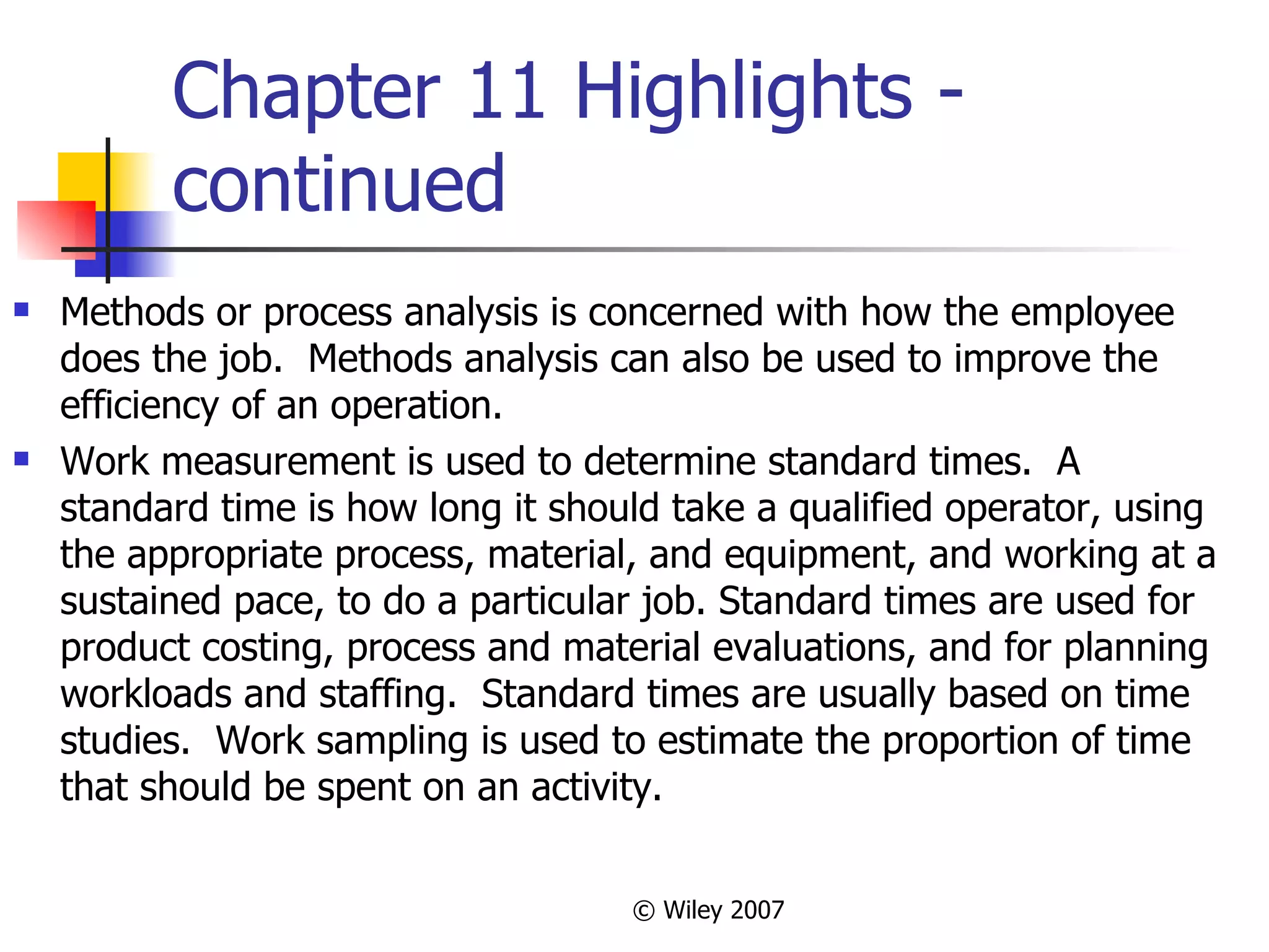 Chapter 11 Highlights - continued Methods or process analysis is concerned with how the employee does the job.  Methods analysis can also be used to improve the efficiency of an operation. Work measurement is used to determine standard times.  A standard time is how long it should take a qualified operator, using the appropriate process, material, and equipment, and working at a sustained pace, to do a particular job. Standard times are used for product costing, process and material evaluations, and for planning workloads and staffing.  Standard times are usually based on time studies.  Work sampling is used to estimate the proportion of time that should be spent on an activity. 