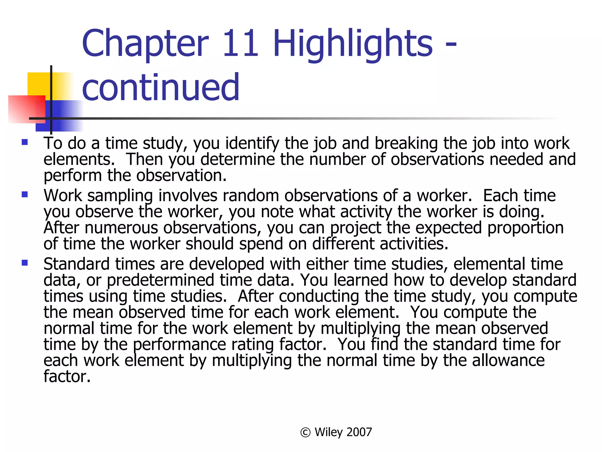 Chapter 11 Highlights - continued To do a time study, you identify the job and breaking the job into work elements.  Then you determine the number of observations needed and perform the observation. Work sampling involves random observations of a worker.  Each time you observe the worker, you note what activity the worker is doing.  After numerous observations, you can project the expected proportion of time the worker should spend on different activities.  Standard times are developed with either time studies, elemental time data, or predetermined time data. You learned how to develop standard times using time studies.  After conducting the time study, you compute the mean observed time for each work element.  You compute the normal time for the work element by multiplying the mean observed time by the performance rating factor.  You find the standard time for each work element by multiplying the normal time by the allowance factor. 