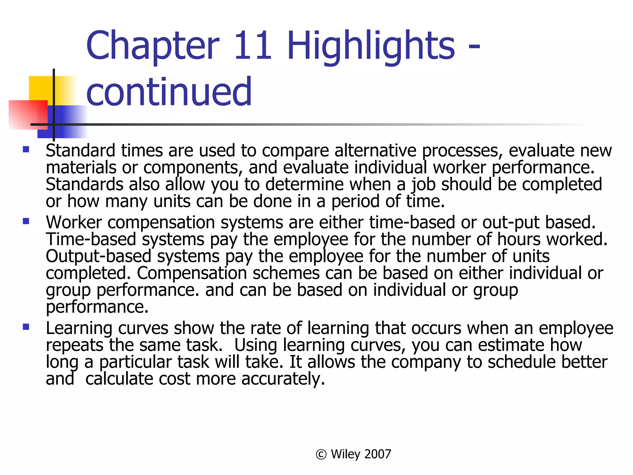 Chapter 11 Highlights - continued Standard times are used to compare alternative processes, evaluate new materials or components, and evaluate individual worker performance.  Standards also allow you to determine when a job should be completed or how many units can be done in a period of time. Worker compensation systems are either time-based or out-put based.  Time-based systems pay the employee for the number of hours worked. Output-based systems pay the employee for the number of units completed. Compensation schemes can be based on either individual or group performance. and can be based on individual or group performance. Learning curves show the rate of learning that occurs when an employee repeats the same task.  Using learning curves, you can estimate how long a particular task will take. It allows the company to schedule better and  calculate cost more accurately. 