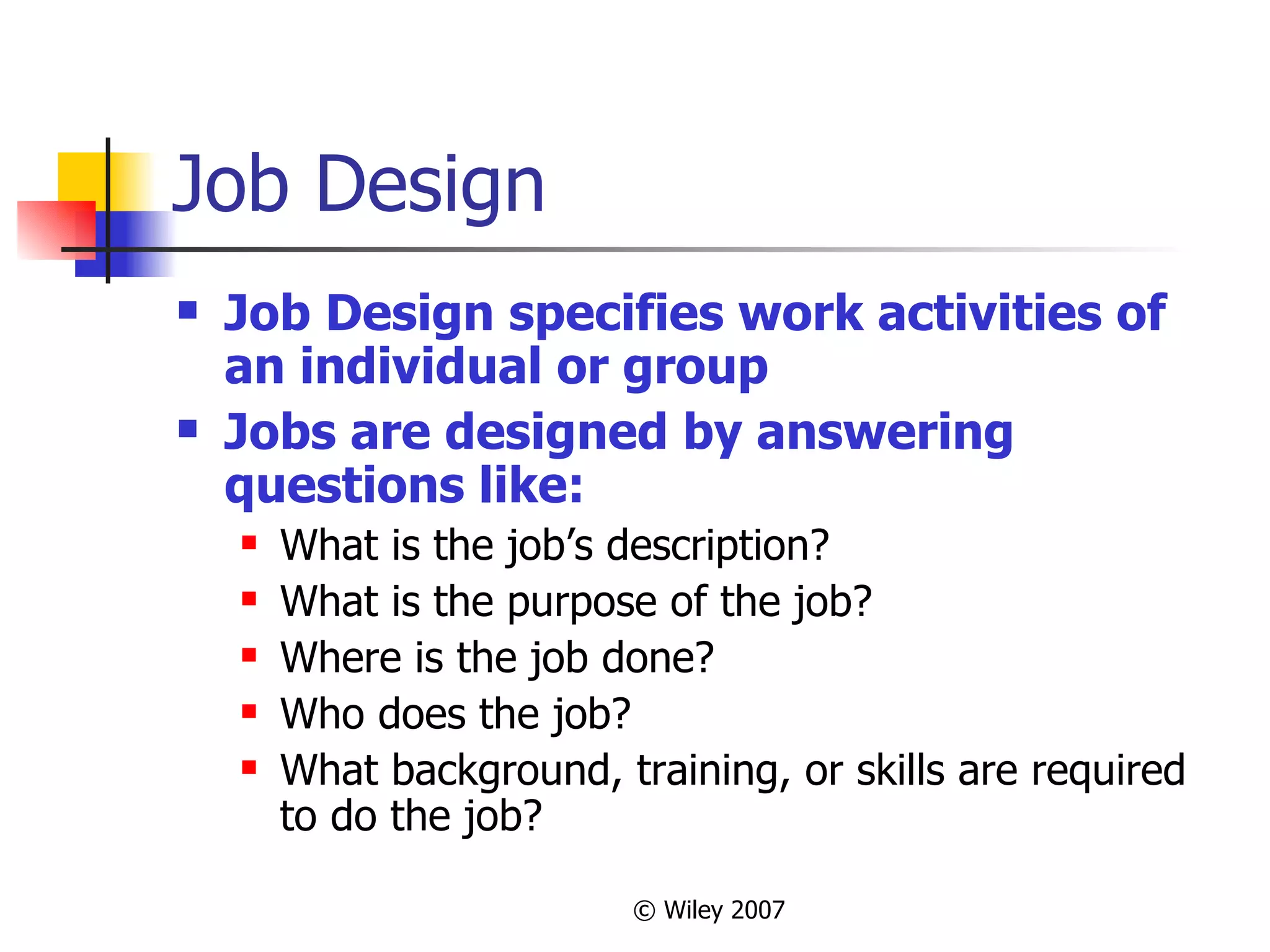 Job Design Job Design specifies work activities of an individual or group Jobs are designed by answering questions like: What is the job’s description? What is the purpose of the job? Where is the job done? Who does the job? What background, training, or skills are required to do the job? 