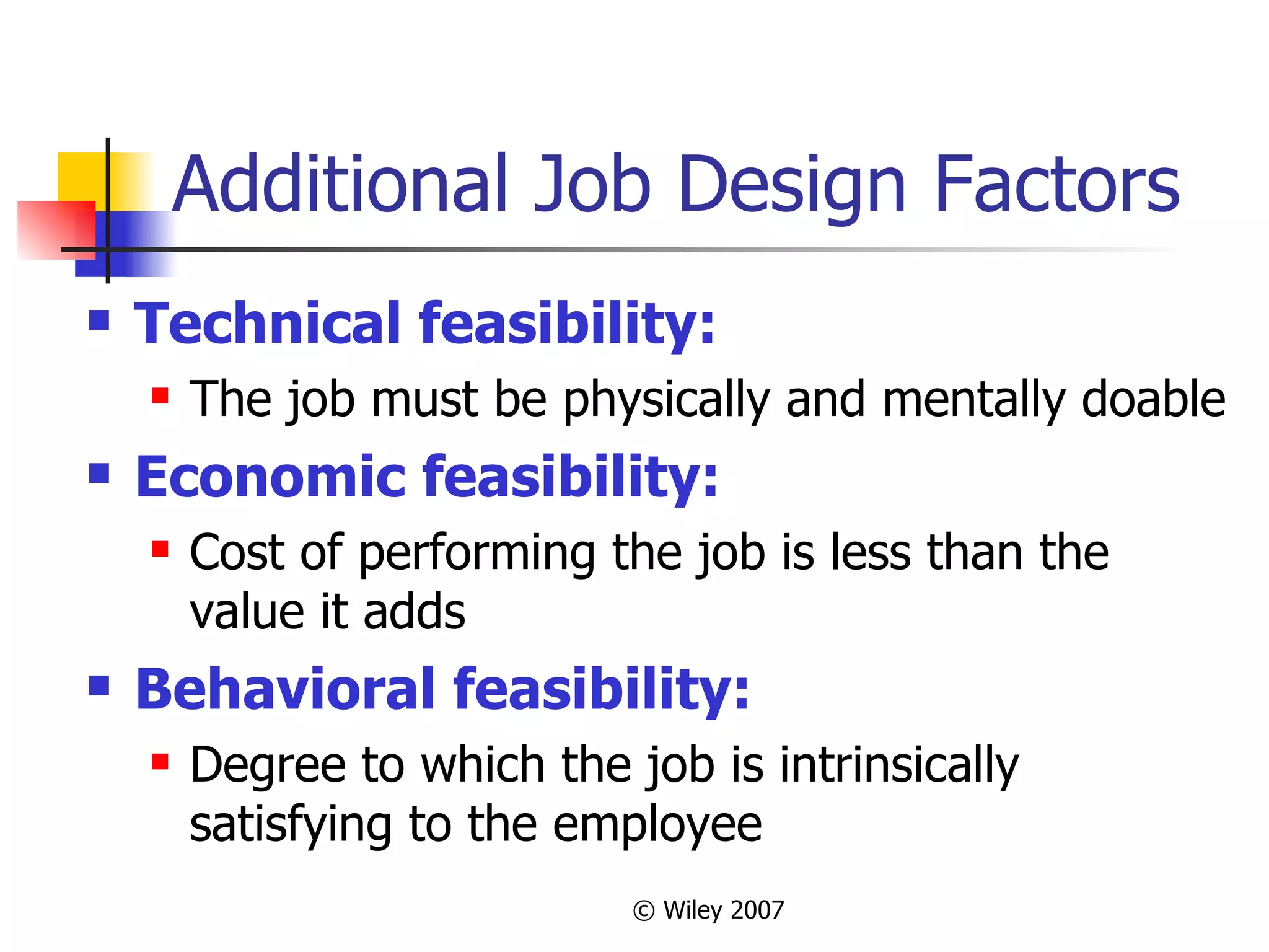Additional Job Design Factors Technical feasibility: The job must be physically and mentally doable Economic feasibility: Cost of performing the job is less than the value it adds Behavioral feasibility: Degree to which the job is intrinsically satisfying to the employee 
