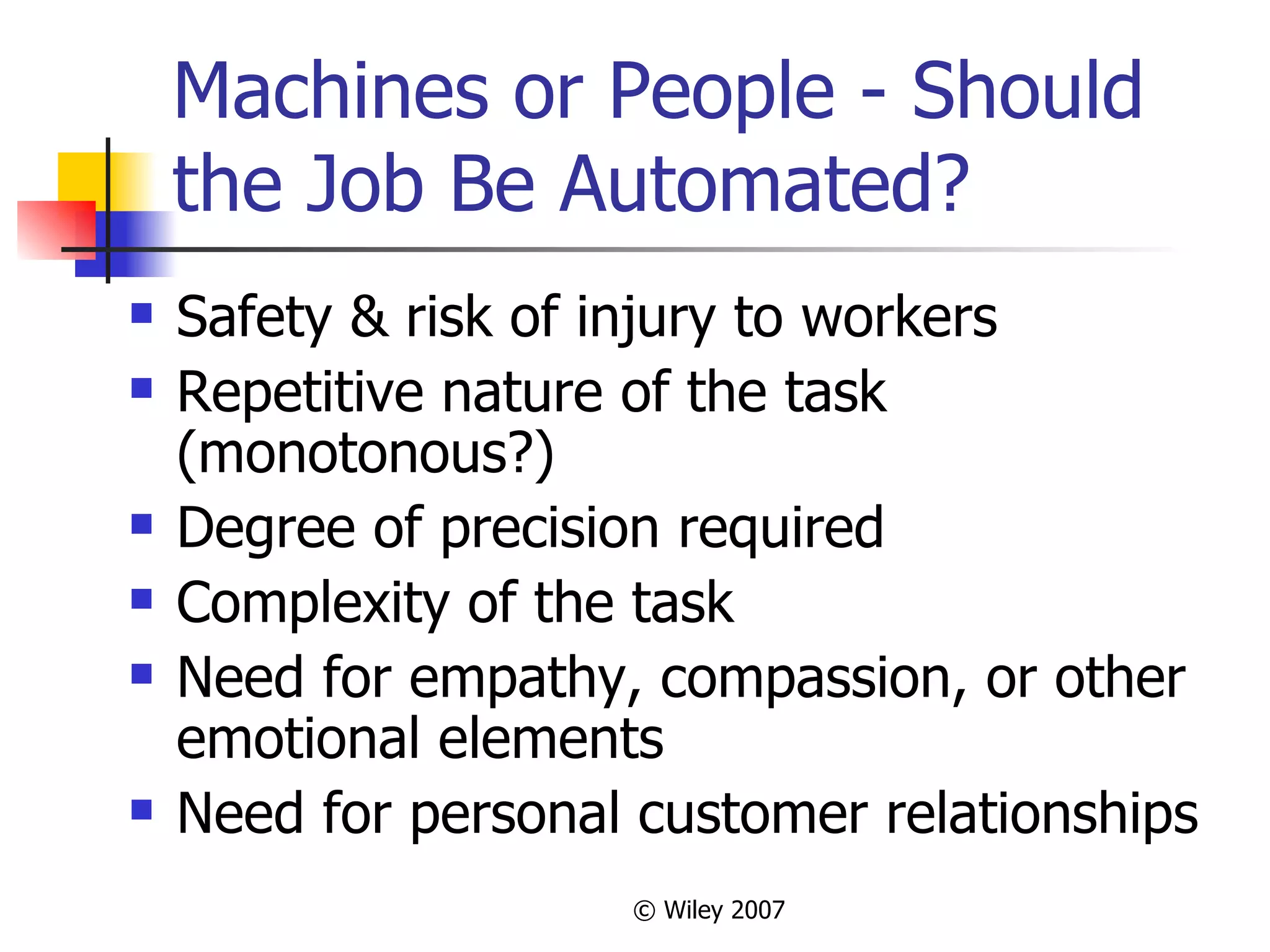 Machines or People - Should the Job Be Automated? Safety & risk of injury to workers Repetitive nature of the task (monotonous?) Degree of precision required Complexity of the task  Need for empathy, compassion, or other emotional elements Need for personal customer relationships 