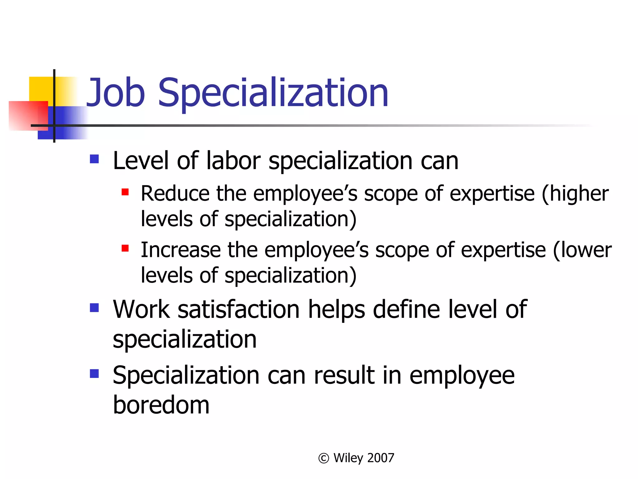 Job Specialization Level of labor specialization can Reduce the employee’s scope of expertise (higher levels of specialization) Increase the employee’s scope of expertise (lower levels of specialization) Work satisfaction helps define level of specialization Specialization can result in employee boredom 