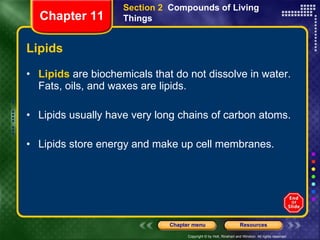 Lipids Lipids  are biochemicals that do not dissolve in water. Fats, oils, and waxes are lipids.  Lipids usually have very long chains of carbon atoms. Lipids store energy and make up cell membranes. Section 2  Compounds of Living Things Chapter 11 