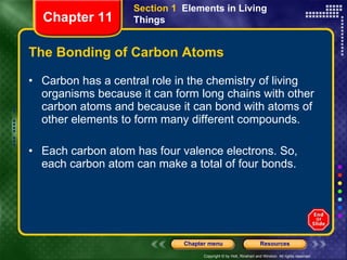 The Bonding of Carbon Atoms Carbon has a central role in the chemistry of living organisms because it can form long chains with other carbon atoms and because it can bond with atoms of other elements to form many different compounds.  Each carbon atom has four valence electrons. So, each carbon atom can make a total of four bonds. Section 1  Elements in Living Things Chapter 11 