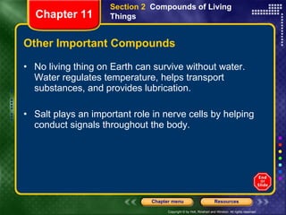 Other Important Compounds No living thing on Earth can survive without water. Water regulates temperature, helps transport substances, and provides lubrication. Salt plays an important role in nerve cells by helping conduct signals throughout the body. Section 2  Compounds of Living Things Chapter 11 