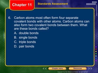 6. Carbon atoms most often form four separate covalent bonds with other atoms. Carbon atoms can also form two covalent bonds between them. What are these bonds called? A. double bonds B. single bonds C. triple bonds D. pair bonds Chapter 11 Standards Assessment 