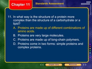 11. In what way is the structure of a protein more complex than the structure of a carbohydrate or a lipid? A. Proteins are made up of different combinations of amino acids. B. Proteins are very large molecules. C. Proteins are made up of long-chain polymers. D. Proteins come in two forms: simple proteins and complex proteins. Chapter 11 Standards Assessment 