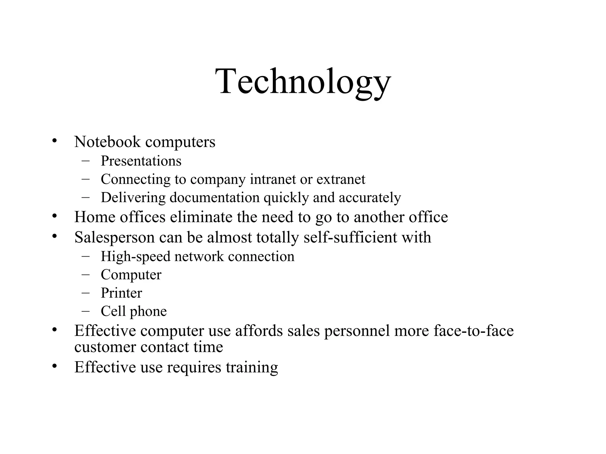 Technology Notebook computers Presentations Connecting to company intranet or extranet  Delivering documentation quickly and accurately Home offices eliminate the need to go to another office Salesperson can be almost totally self-sufficient with  High-speed network connection Computer  Printer  Cell phone Effective computer use affords sales personnel more face-to-face customer contact time Effective use requires training 