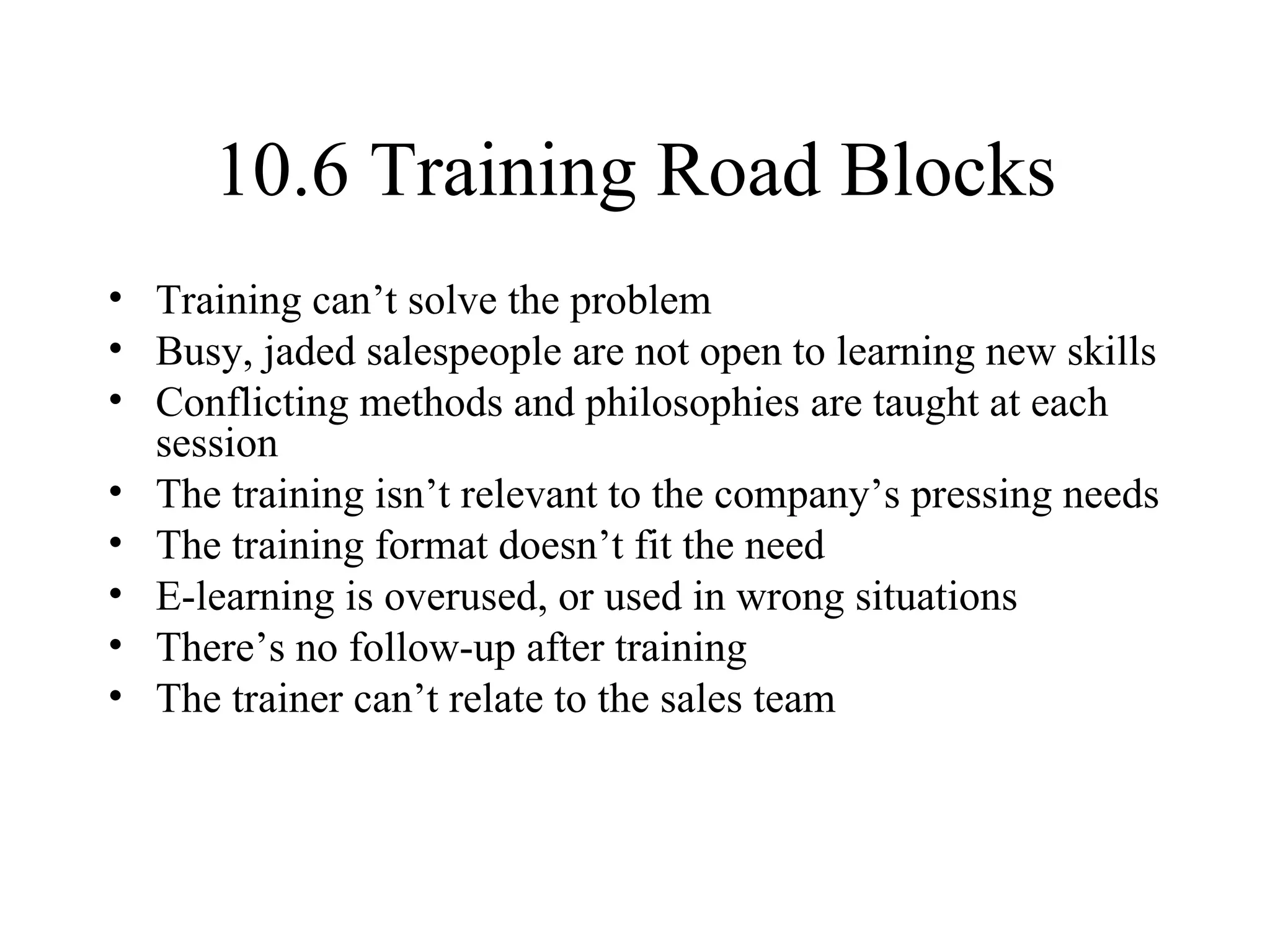 10.6 Training Road Blocks Training can’t solve the problem Busy, jaded salespeople are not open to learning new skills Conflicting methods and philosophies are taught at each session The training isn’t relevant to the company’s pressing needs The training format doesn’t fit the need E-learning is overused, or used in wrong situations There’s no follow-up after training The trainer can’t relate to the sales team 