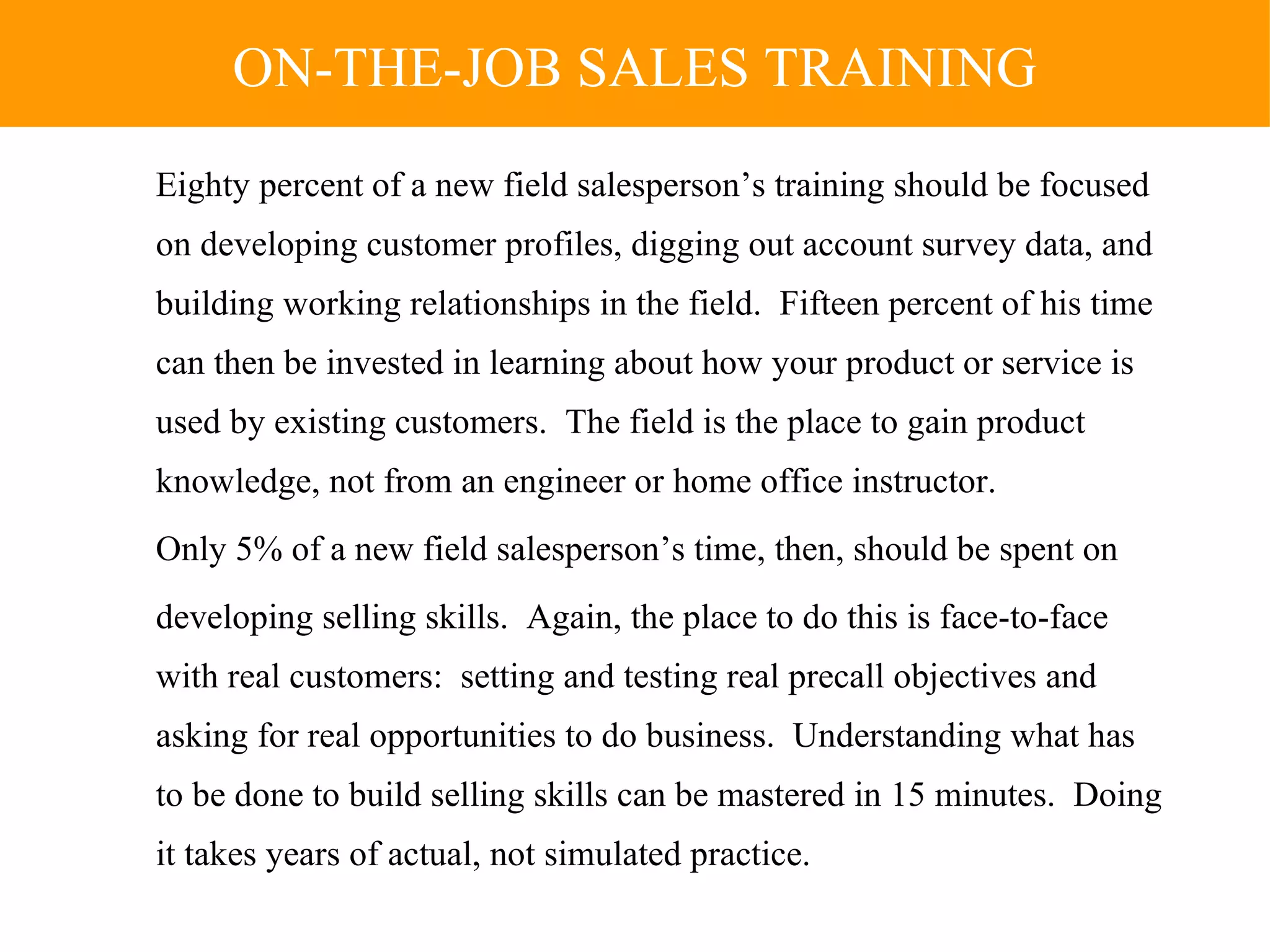 Eighty percent of a new field salesperson’s training should be focused on developing customer profiles, digging out account survey data, and building working relationships in the field.  Fifteen percent of his time can then be invested in learning about how your product or service is used by existing customers.  The field is the place to gain product knowledge, not from an engineer or home office instructor. Only 5% of a new field salesperson’s time, then, should be spent on  developing selling skills.  Again, the place to do this is face-to-face with real customers:  setting and testing real precall objectives and asking for real opportunities to do business.  Understanding what has to be done to build selling skills can be mastered in 15 minutes.  Doing it takes years of actual, not simulated practice. ON-THE-JOB SALES TRAINING 