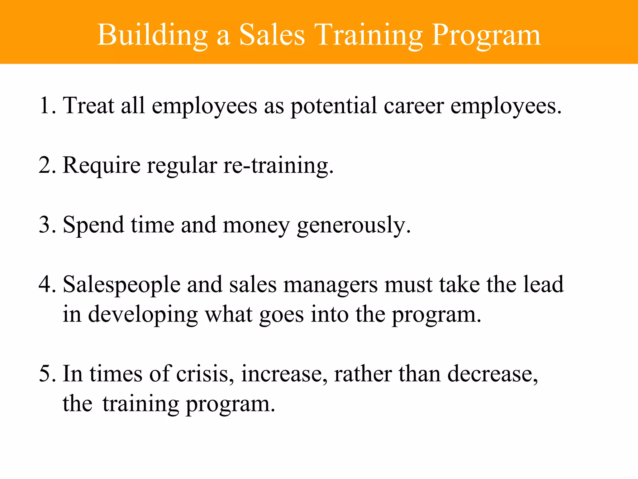 1. Treat all employees as potential career employees. 2. Require regular re-training. 3. Spend time and money generously. 4. Salespeople and sales managers must take the lead in developing what goes into the program. 5. In times of crisis, increase, rather than decrease, the  training program. Building a Sales Training Program 