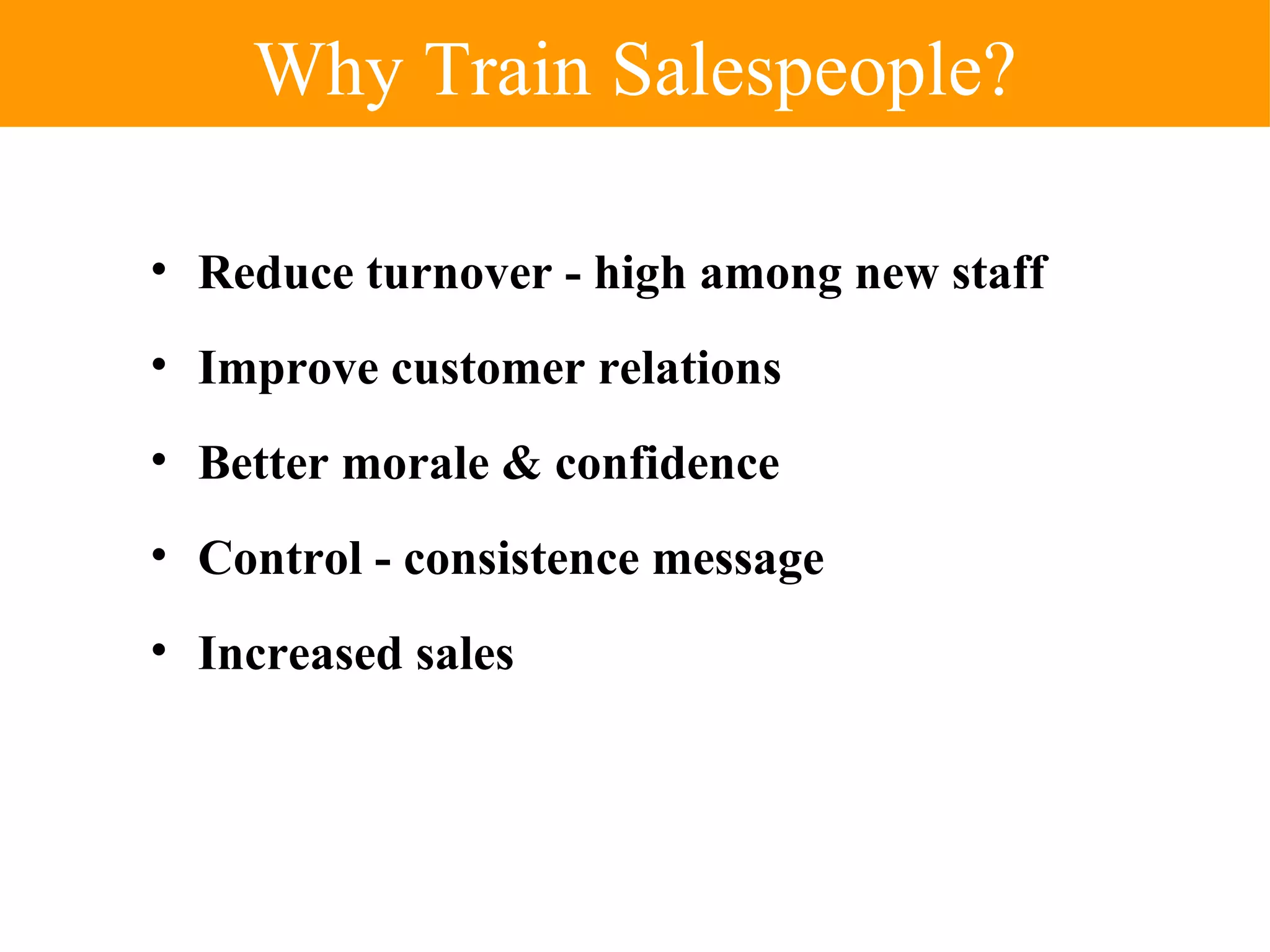 Why Train Salespeople? Reduce turnover - high among new staff Improve customer relations Better morale & confidence Control - consistence message Increased sales 