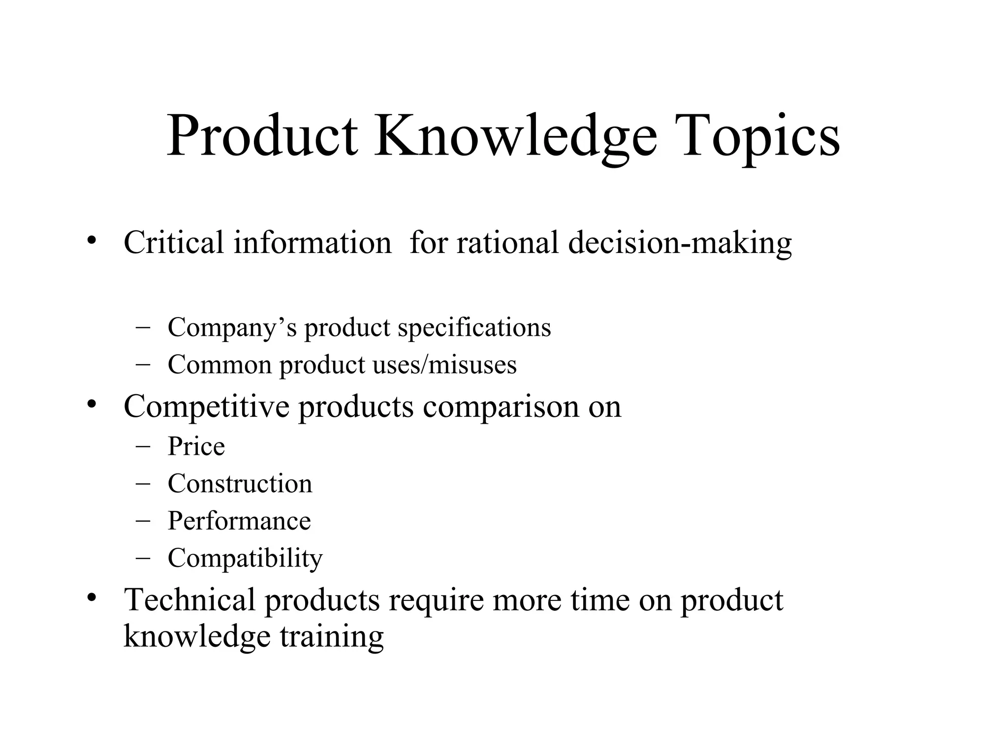 Product Knowledge Topics Critical information  for rational decision-making  Company’s product specifications Common product uses/misuses Competitive products comparison on  Price Construction Performance Compatibility Technical products require more time on product knowledge training 