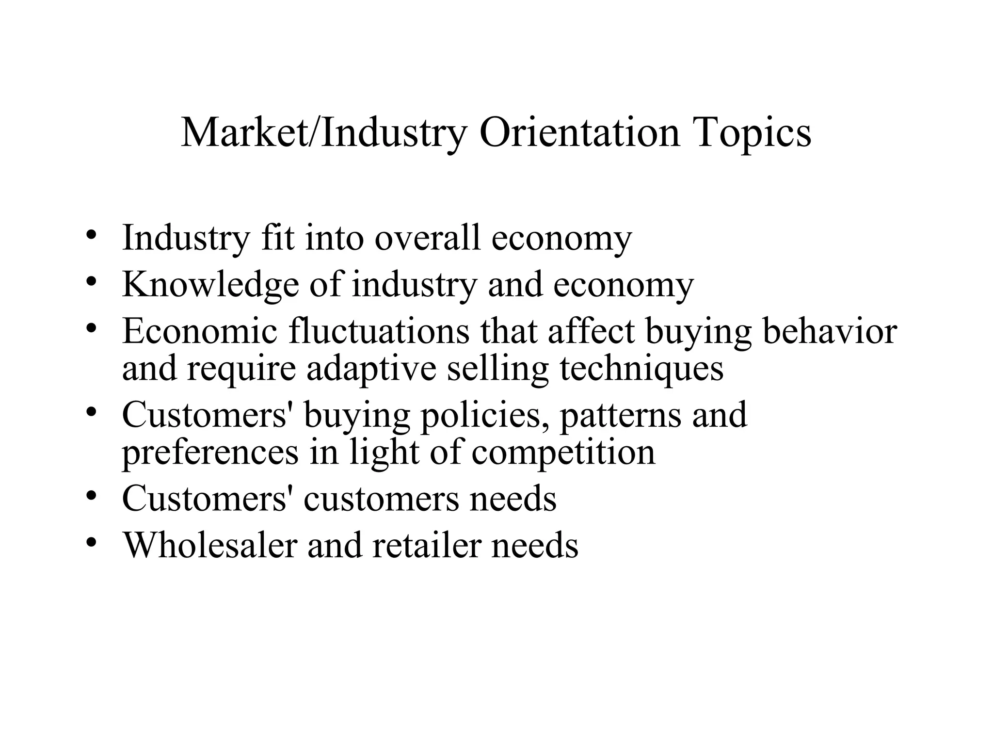 Market/Industry Orientation Topics Industry fit into overall economy Knowledge of industry and economy Economic fluctuations that affect buying behavior and require adaptive selling techniques Customers' buying policies, patterns and preferences in light of competition Customers' customers needs Wholesaler and retailer needs 