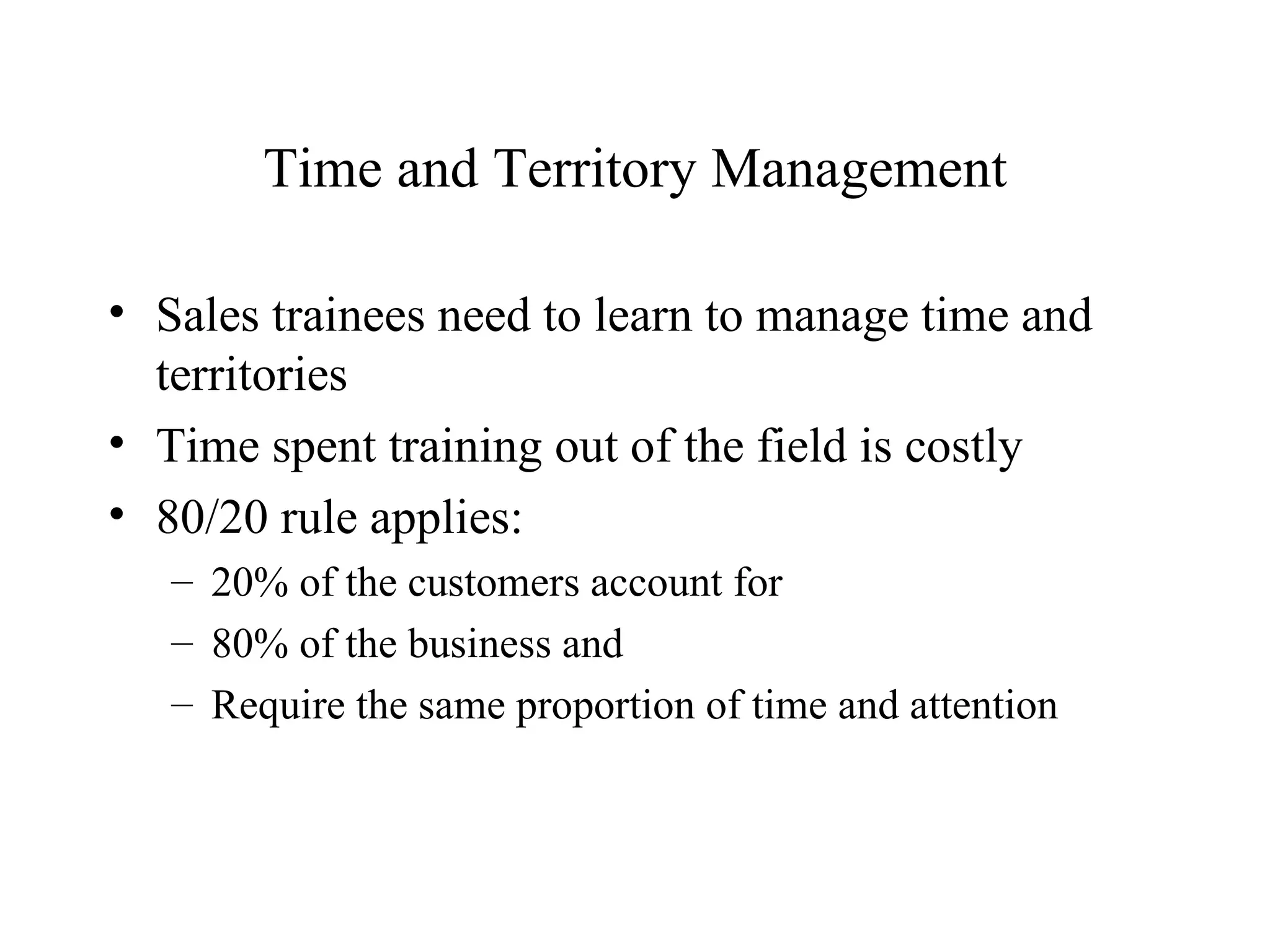Time and Territory Management Sales trainees need to learn to manage time and territories Time spent training out of the field is costly 80/20 rule applies: 20% of the customers account for  80% of the business and Require the same proportion of time and attention 