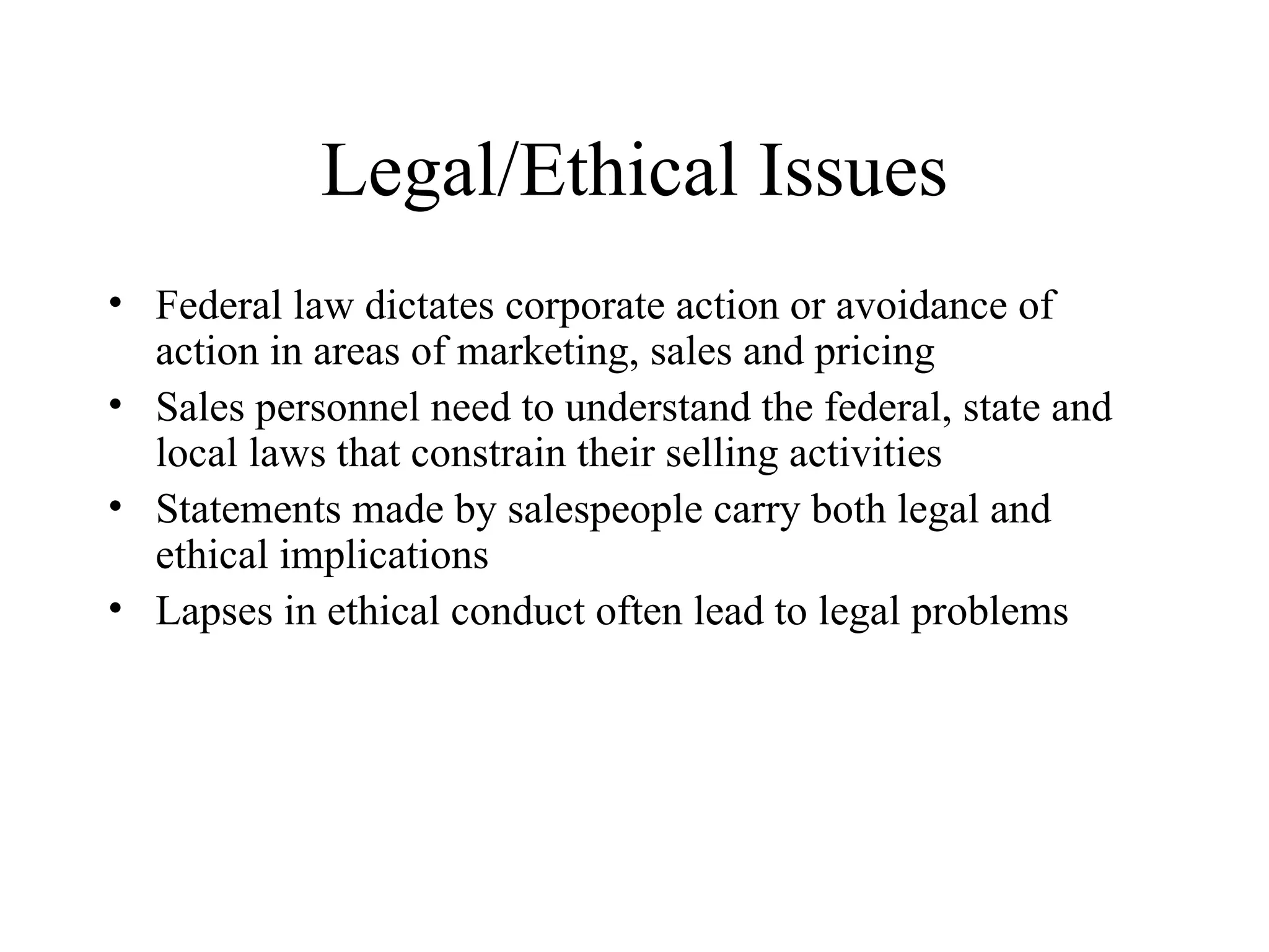 Legal/Ethical Issues Federal law dictates corporate action or avoidance of action in areas of marketing, sales and pricing Sales personnel need to understand the federal, state and local laws that constrain their selling activities Statements made by salespeople carry both legal and ethical implications Lapses in ethical conduct often lead to legal problems 