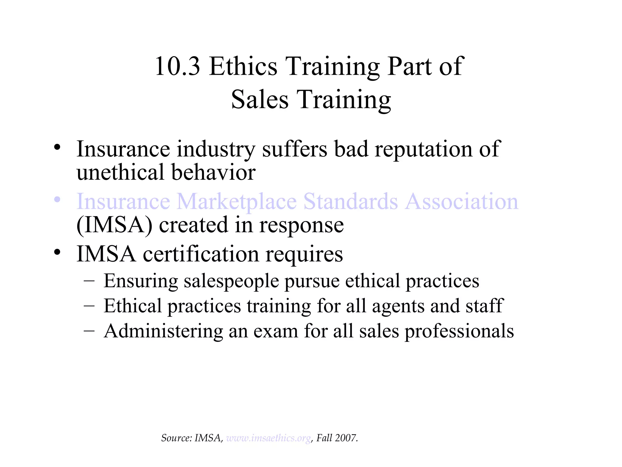 10.3 Ethics Training Part of  Sales Training Insurance industry suffers bad reputation of unethical behavior Insurance Marketplace Standards Association  (IMSA) created in response IMSA certification requires Ensuring salespeople pursue ethical practices Ethical practices training for all agents and staff Administering an exam for all sales professionals Source: IMSA,  www.imsaethics.org , Fall 2007. 
