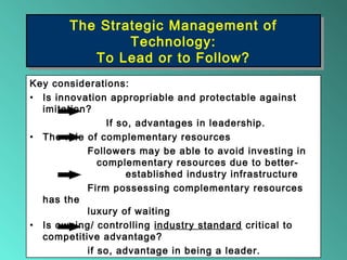 The Strategic Management of
Technology:
To Lead or to Follow?
The Strategic Management of
Technology:
To Lead or to Follow?
Key considerations:
• Is innovation appropriable and protectable against
imitation?
If so, advantages in leadership.
• The role of complementary resources
Followers may be able to avoid investing in
complementary resources due to better-
established industry infrastructure
Firm possessing complementary resources
has the
luxury of waiting
• Is owning/ controlling industry standard critical to
competitive advantage?
if so, advantage in being a leader.
 