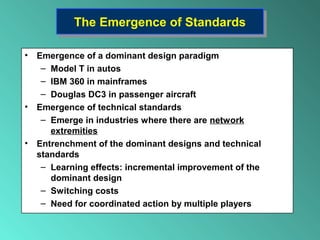 The Emergence of StandardsThe Emergence of Standards
• Emergence of a dominant design paradigm
– Model T in autos
– IBM 360 in mainframes
– Douglas DC3 in passenger aircraft
• Emergence of technical standards
– Emerge in industries where there are network
extremities
• Entrenchment of the dominant designs and technical
standards
– Learning effects: incremental improvement of the
dominant design
– Switching costs
– Need for coordinated action by multiple players
 