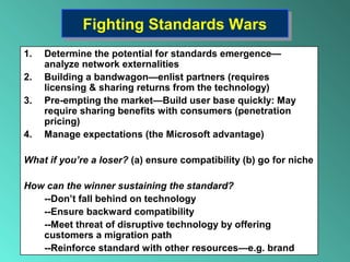 Fighting Standards WarsFighting Standards Wars
1. Determine the potential for standards emergence—
analyze network externalities
2. Building a bandwagon—enlist partners (requires
licensing & sharing returns from the technology)
3. Pre-empting the market—Build user base quickly: May
require sharing benefits with consumers (penetration
pricing)
4. Manage expectations (the Microsoft advantage)
What if you’re a loser? (a) ensure compatibility (b) go for niche
How can the winner sustaining the standard?
--Don’t fall behind on technology
--Ensure backward compatibility
--Meet threat of disruptive technology by offering
customers a migration path
--Reinforce standard with other resources—e.g. brand
 