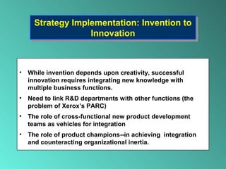 Strategy Implementation: Invention to
Innovation
Strategy Implementation: Invention to
Innovation
• While invention depends upon creativity, successful
innovation requires integrating new knowledge with
multiple business functions.
• Need to link R&D departments with other functions (the
problem of Xerox’s PARC)
• The role of cross-functional new product development
teams as vehicles for integration
• The role of product champions--in achieving integration
and counteracting organizational inertia.
 