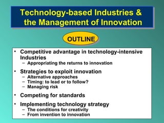 Technology-based Industries &
the Management of Innovation
Technology-based Industries &
the Management of Innovation
• Competitive advantage in technology-intensive
Industries
– Appropriating the returns to innovation
• Strategies to exploit innovation
– Alternative approaches
– Timing: to lead or to follow?
– Managing risk
• Competing for standards
• Implementing technology strategy
– The conditions for creativity
– From invention to innovation
OUTLINE
 