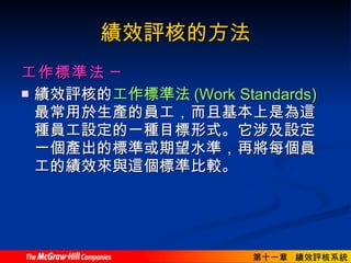 績效評核的方法 工作標準法  ─ 績效評核的 工作標準法 (Work Standards) 最常用於生產的員工，而且基本上是為這種員工設定的一種目標形式。它涉及設定一個產出的標準或期望水準，再將每個員工的績效來與這個標準比較。  