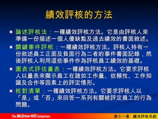 績效評核的方法 論述評核法 ： 一種績效評核方法。它是由評核人來準備一份描述一個人優缺點及過去績效的書面敘述。  關鍵事件評核 ： 一種績效評核方法。評核人持有一份敘述員工正面及負面行為二者的事件書面記錄，然後評核人利用這些事件作為評核員工績效的基礎。  圖表式評估量表 ： 一種績效評核方法。它要求評核人以量表來顯示員工在諸如工作量、依賴性、工作知識及合作等因素上的評定情形。  核對清單 ： 一種績效評核方法。它要求評核人以「是」或「否」來回答一系列有關被評定員工的行為問題。 