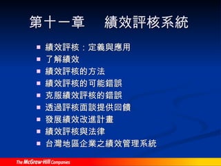 第十一章  績效評核系統 績效評核：定義與應用 了解績效 績效評核的方法 績效評核的可能錯誤 克服績效評核的錯誤 透過評核面談提供回饋 發展績效改進計畫 績效評核與法律 台灣地區企業之績效管理系統 