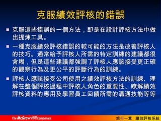 克服績效評核的錯誤 克服這些錯誤的一個方法，即是在設計評核方法中做出提煉工具。  一種克服績效評核錯誤的較可能的方法是改善評核人的技巧。通常給予評核人所需的特定訓練的建議都很含糊，但是這些建議都強調了評核人應該接受更正確的觀察行為及更公平的評斷行為的訓練。  評核人應該接受公司使用之績效評核方法的訓練、理解在整個評核過程中評核人角色的重要性、瞭解績效評核資料的應用及學習員工回饋所需的溝通技能等等。   
