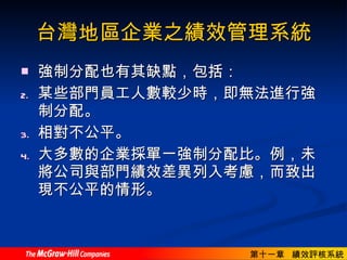 台灣地區企業之績效管理系統 強制分配也有其缺點，包括： 某些部門員工人數較少時，即無法進行強制分配。 相對不公平。 大多數的企業採單一強制分配比。例，未將公司與部門績效差異列入考慮，而致出現不公平的情形。  