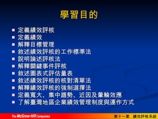 學習目的 定義績效評核  定義績效  解釋目標管理 敘述績效評核的工作標準法 說明論述評核法  解釋關鍵事件評核  敘述圖表式評估量表  敘述績效評核的核對清單法  解釋績效評核的強制選擇法  定義寬大、集中趨勢、近因及暈輪效應 了解臺灣地區企業績效管理制度與運作方式  