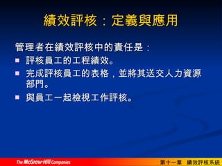 績效評核：定義與應用 管理者在績效評核中的責任是：  評核員工的工程績效。  完成評核員工的表格，並將其送交人力資源部門。  與員工一起檢視工作評核。   
