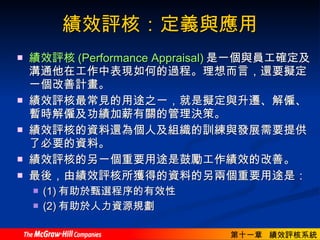績效評核：定義與應用 績效評核 (Performance Appraisal) 是一個與員工確定及溝通他在工作中表現如何的過程。理想而言，還要擬定一個改善計畫。  績效評核最常見的用途之一，就是擬定與升遷、解僱、暫時解僱及功績加薪有關的管理決策。  績效評核的資料還為個人及組織的訓練與發展需要提供了必要的資料。  績效評核的另一個重要用途是鼓勵工作績效的改善。  最後，由績效評核所獲得的資料的另兩個重要用途是： (1) 有助於甄選程序的有效性 (2) 有助於人力資源規劃  
