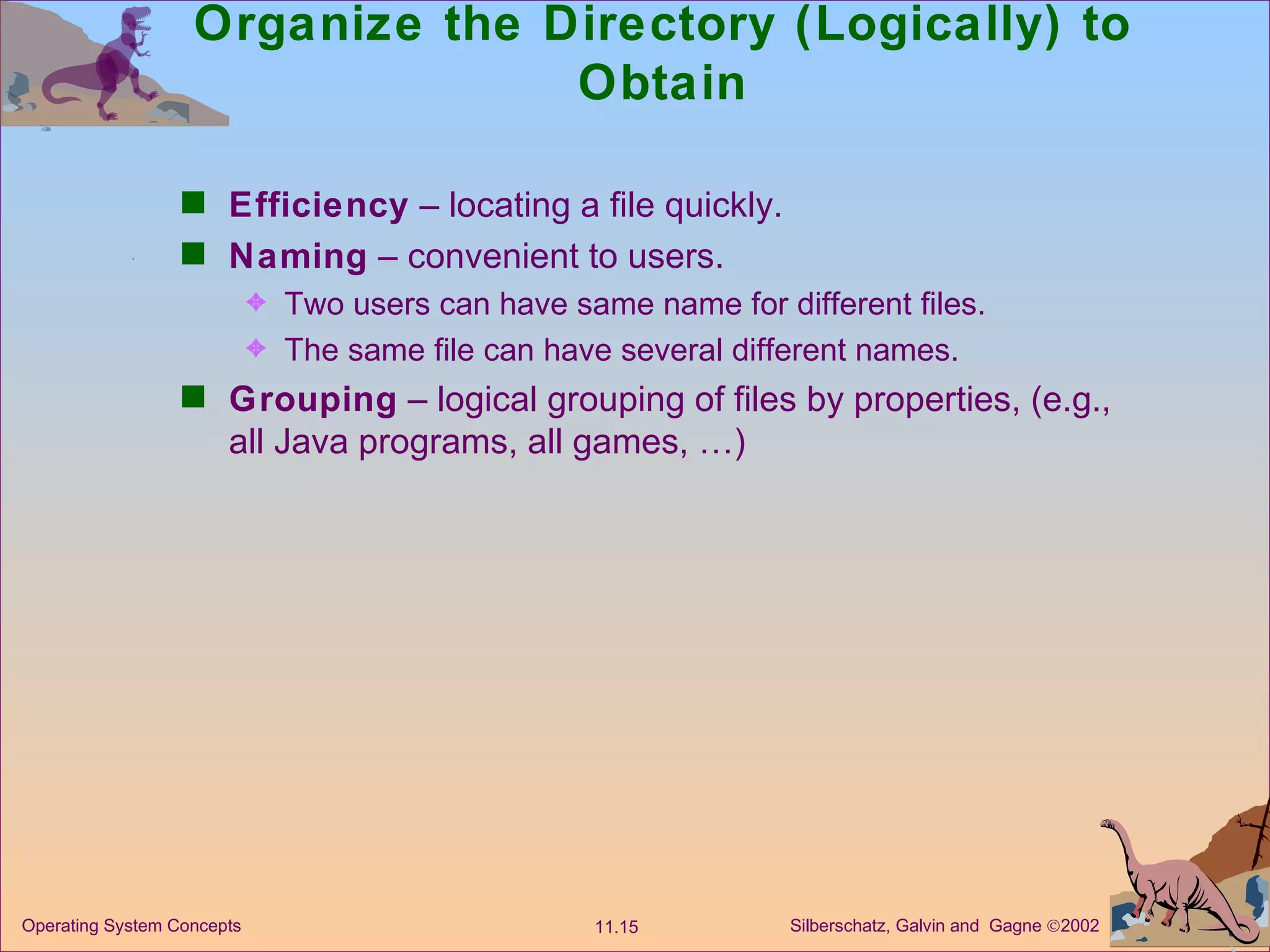 Organize the Directory (Logically) to Obtain Efficiency  – locating a file quickly. Naming  – convenient to users. Two users can have same name for different files. The same file can have several different names. Grouping  – logical grouping of files by properties, (e.g., all Java programs, all games, …) 