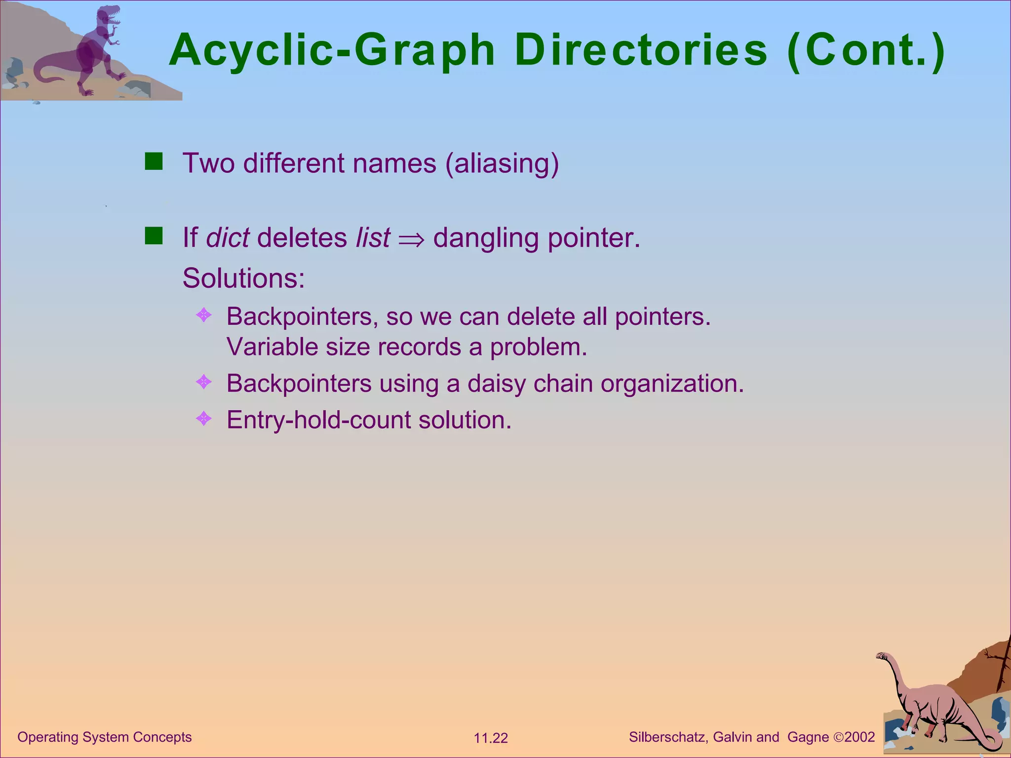 Acyclic-Graph Directories (Cont.) Two different names (aliasing) If  dict  deletes  list     dangling pointer. Solutions: Backpointers, so we can delete all pointers. Variable size records a problem. Backpointers using a daisy chain organization. Entry-hold-count solution. 