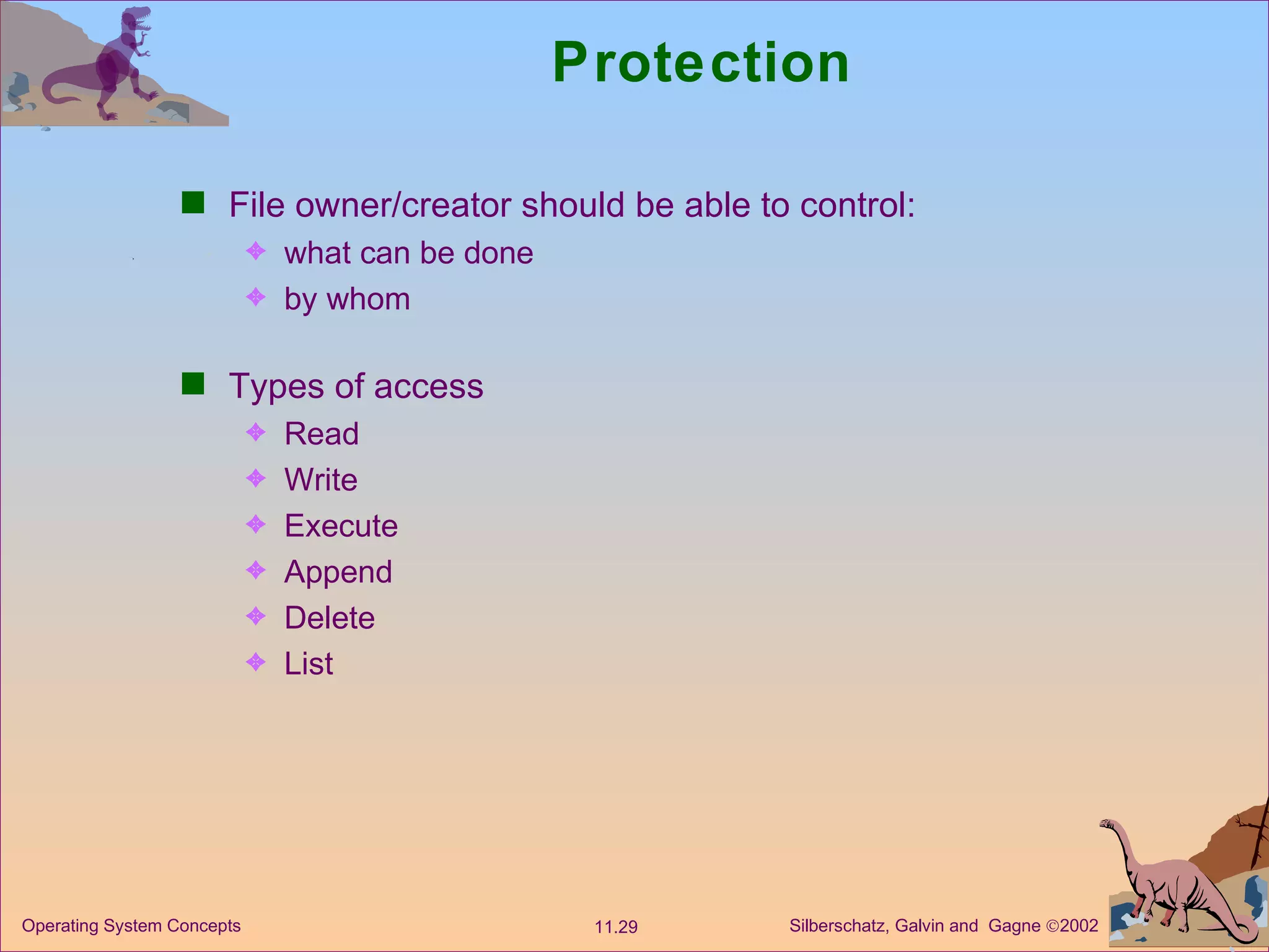 Protection File owner/creator should be able to control: what can be done by whom Types of access Read Write Execute Append Delete List 