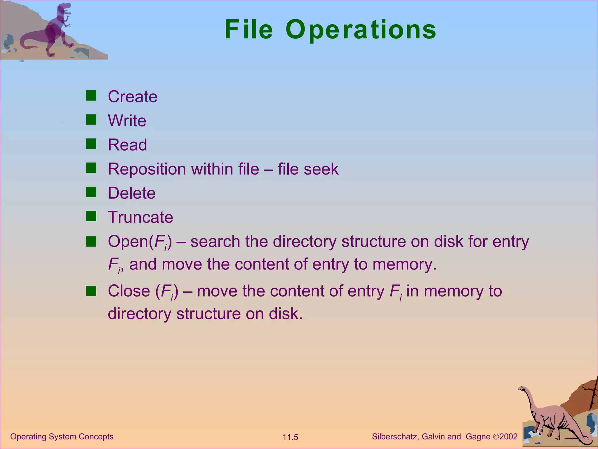 File Operations Create Write Read Reposition within file – file seek Delete Truncate Open( F i ) – search the directory structure on disk for entry  F i , and move the content of entry to memory. Close ( F i ) – move the content of entry  F i  in memory to directory structure on disk. 