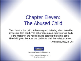 Chapter Eleven: The Abused Child Then there is the pain.  A breaking and entering when even the senses are torn apart. The act of rape on an eight-year-old body is the matter of the needle giving because the camel can ’t.  The child gives, because the body can, and the violator cannot.  - Angelou (2002, p. 76) 