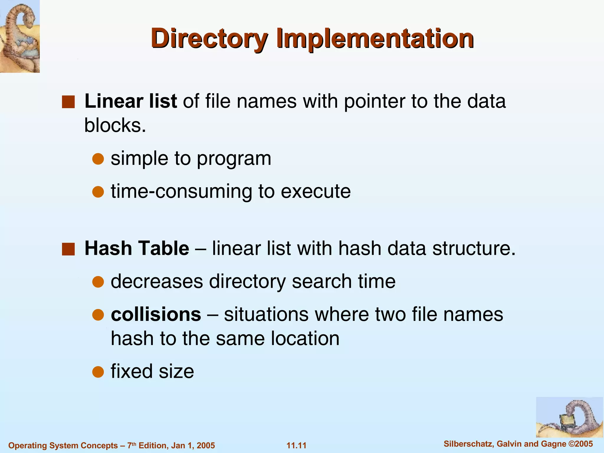 Directory Implementation Linear list  of file names with pointer to the data blocks. simple to program time-consuming to execute Hash Table  – linear list with hash data structure. decreases directory search time collisions  – situations where two file names hash to the same location fixed size 