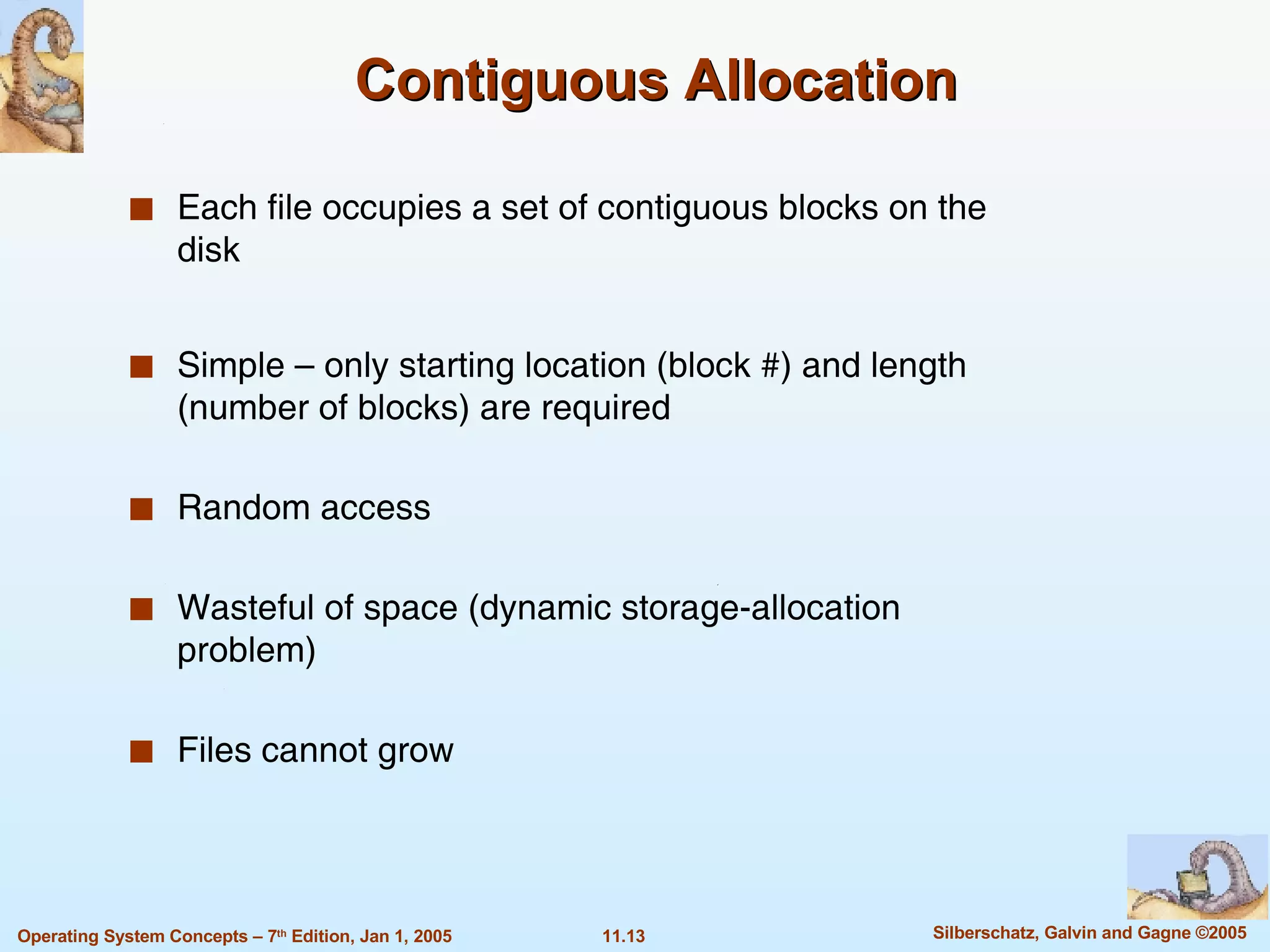 Contiguous Allocation Each file occupies a set of contiguous blocks on the disk Simple – only starting location (block #) and length (number of blocks) are required Random access Wasteful of space (dynamic storage-allocation problem) Files cannot grow 