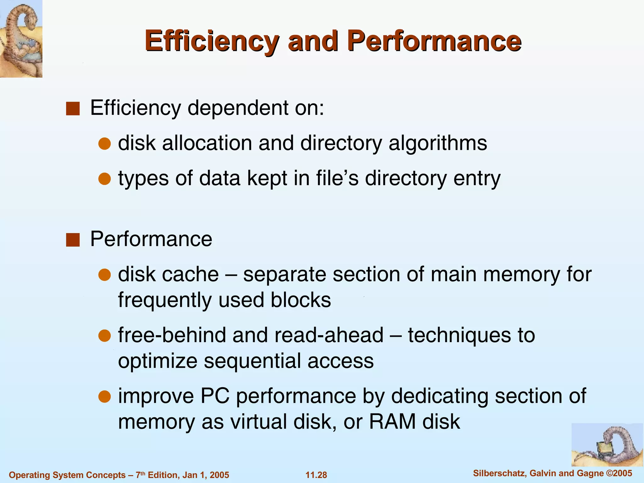 Efficiency and Performance Efficiency dependent on: disk allocation and directory algorithms types of data kept in file’s directory entry Performance disk cache – separate section of main memory for frequently used blocks free-behind and read-ahead – techniques to optimize sequential access improve PC performance by dedicating section of memory as virtual disk, or RAM disk 