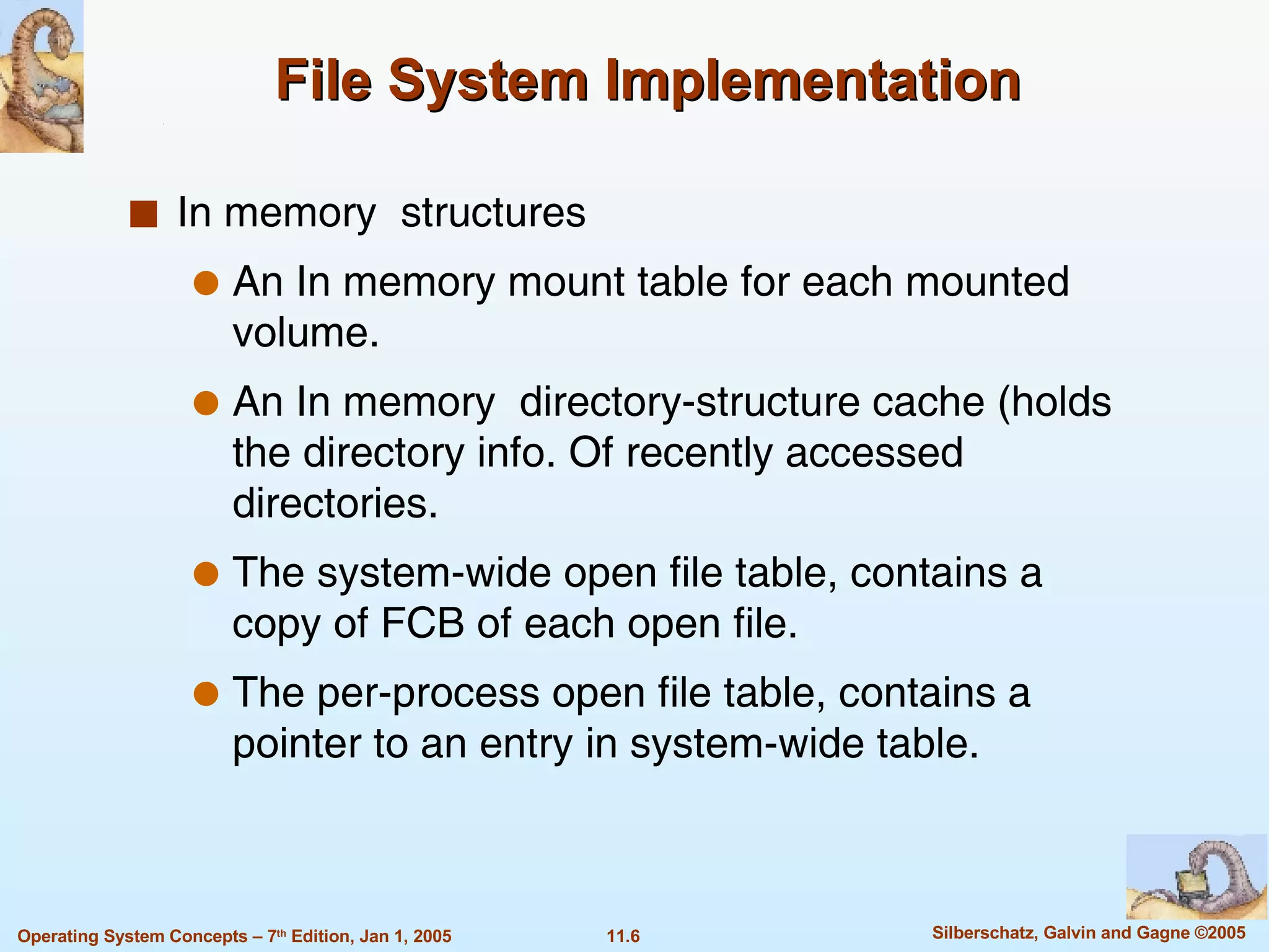 File System Implementation  In memory  structures   An In memory mount table for each mounted volume.  An In memory  directory-structure cache (holds the directory info. Of recently accessed directories.  The system-wide open file table, contains a copy of FCB of each open file. The per-process open file table, contains a pointer to an entry in system-wide table. 