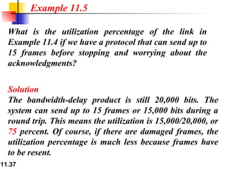 What is the utilization percentage of the link in Example 11.4 if we have a protocol that can send up to 15 frames before stopping and worrying about the acknowledgments? Solution The bandwidth-delay product is still 20,000 bits. The system can send up to 15 frames or 15,000 bits during a round trip. This means the utilization is 15,000/20,000, or  75  percent. Of course, if there are damaged frames, the utilization percentage is much less because frames have to be resent. Example 11.5 