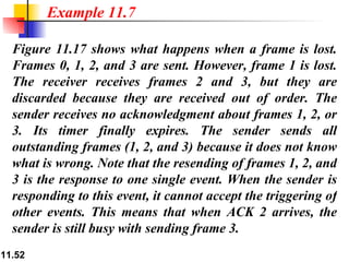 Figure 11.17 shows what happens when a frame is lost. Frames 0, 1, 2, and 3 are sent. However, frame 1 is lost. The receiver receives frames 2 and 3, but they are discarded because they are received out of order. The sender receives no acknowledgment about frames 1, 2, or 3. Its timer finally expires. The sender sends all outstanding frames (1, 2, and 3) because it does not know what is wrong. Note that the resending of frames 1, 2, and 3 is the response to one single event. When the sender is responding to this event, it cannot accept the triggering of other events. This means that when ACK 2 arrives, the sender is still busy with sending frame 3.  Example 11.7 