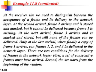 At the receiver site we need to distinguish between the acceptance of a frame and its delivery to the network layer. At the second arrival, frame 2 arrives and is stored and marked, but it cannot be delivered because frame 1 is missing. At the next arrival, frame 3 arrives and is marked and stored, but still none of the frames can be delivered. Only at the last arrival, when finally a copy of frame 1 arrives, can frames 1, 2, and 3 be delivered to the network layer. There are two conditions for the delivery of frames to the network layer: First, a set of consecutive frames must have arrived. Second, the set starts from the beginning of the window.  Example 11.8 (continued) 