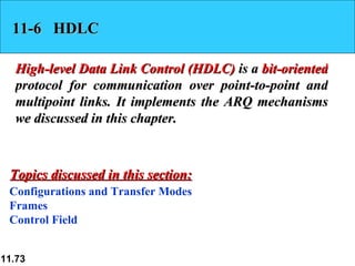 11-6  HDLC High-level Data Link Control (HDLC)  is a  bit-oriented  protocol for communication over point-to-point and multipoint links. It implements the ARQ mechanisms we discussed in this chapter. Configurations and Transfer Modes Frames Control Field Topics discussed in this section: 